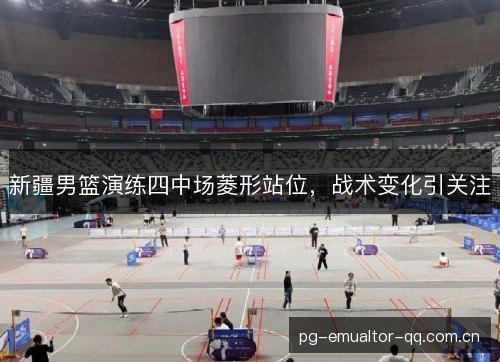 新疆男篮演练四中场菱形站位,战术变化引关注 新疆男篮演练四中场菱形站位,战术变化引关注